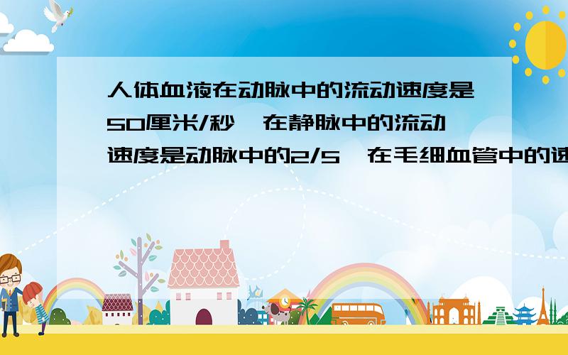 人体血液在动脉中的流动速度是50厘米/秒,在静脉中的流动速度是动脉中的2/5,在毛细血管中的速度只有在静脉中的1/40.血液在毛细管中每秒流动多少厘米?