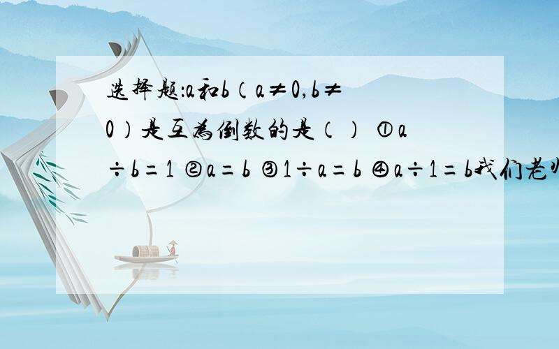 选择题：a和b（a≠0,b≠0）是互为倒数的是（） ①a÷b=1 ②a=b ③1÷a=b ④a÷1=b我们老师说选3,但是如果a和b都是1呢?