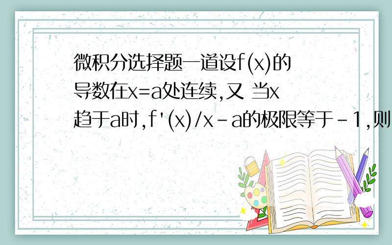 微积分选择题一道设f(x)的导数在x=a处连续,又 当x趋于a时,f'(x)/x-a的极限等于-1,则：（）A x=a是f(x)的极大值点 B x=a是f(x)的极小值点C (a,f(a))是曲线y=f(x)的拐点 D x=a不是f(x)的极值点,(a,f(a))也不是