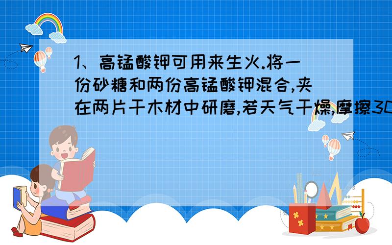 1、高锰酸钾可用来生火.将一份砂糖和两份高锰酸钾混合,夹在两片干木材中研磨,若天气干燥,摩擦30秒木片便燃烧起来.上述过程中,高锰酸钾的作用是什么?2、古人类钻木取火时常放一些干草,