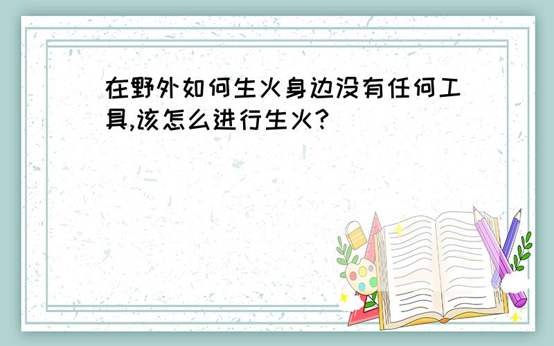 在野外如何生火身边没有任何工具,该怎么进行生火?