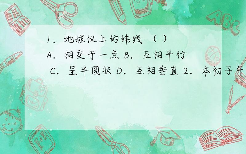 1．地球仪上的纬线 （ ） A．相交于一点 B．互相平行 C．呈半圆状 D．互相垂直 2．本初子午线是 （ ） A．东西经度的分界线 B．东西半球的分界线 C．存在于地球上的一条线 D．和赤道等长