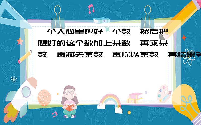 一个人心里想好一个数,然后把想好的这个数加上某数,再乘某数,再减去某数,再除以某数,其结果等于某数这个人心中想的是什么数?（“某数”指这个人心里想的那个数） 我要算式方法，ok？