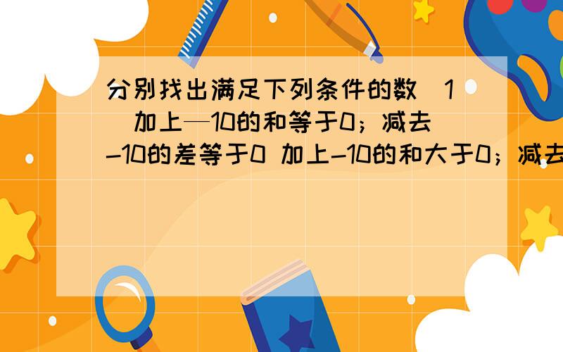 分别找出满足下列条件的数(1)加上—10的和等于0；减去-10的差等于0 加上-10的和大于0；减去-10的差小于0.