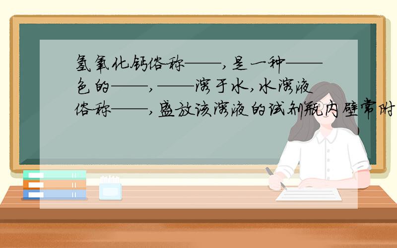 氢氧化钙俗称——,是一种——色的——,——溶于水,水溶液俗称——,盛放该溶液的试剂瓶内壁常附着一层白色固体,其主要成分化学式是——,形成该白色固体的化学方程式是——,该固体可用