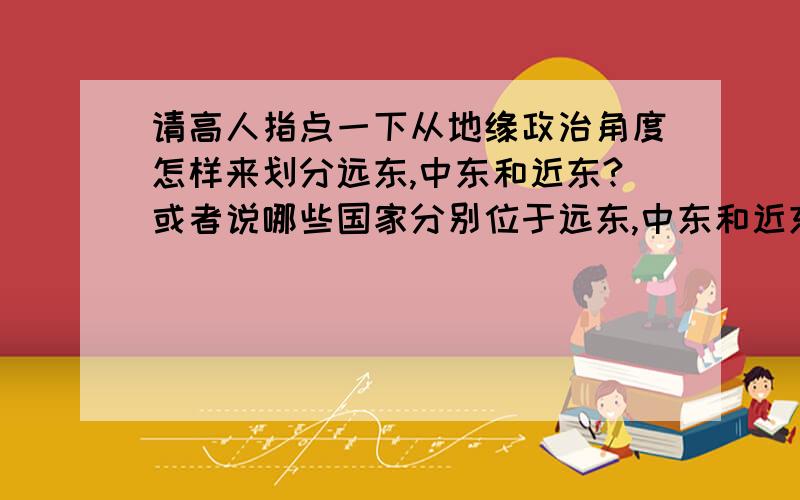 请高人指点一下从地缘政治角度怎样来划分远东,中东和近东?或者说哪些国家分别位于远东,中东和近东?