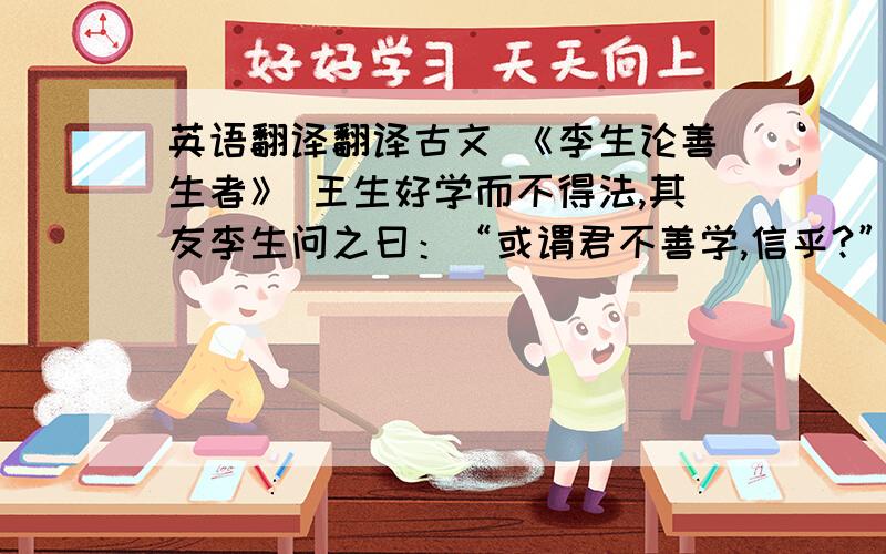 英语翻译翻译古文 《李生论善生者》 王生好学而不得法,其友李生问之曰：“或谓君不善学,信乎?”王生不说,曰：“凡师之所言,吉悉能志之,是不亦善学乎?”李生说之曰：“孔子云'学而不思