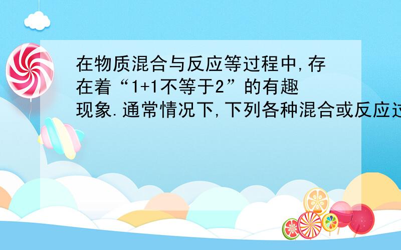 在物质混合与反应等过程中,存在着“1+1不等于2”的有趣现象.通常情况下,下列各种混合或反应过程中,“1+1不等于2”的是A.1g六分和1g氧气反应后生成物的质量B.1L酒精和1L水混合后的体积C1g氢