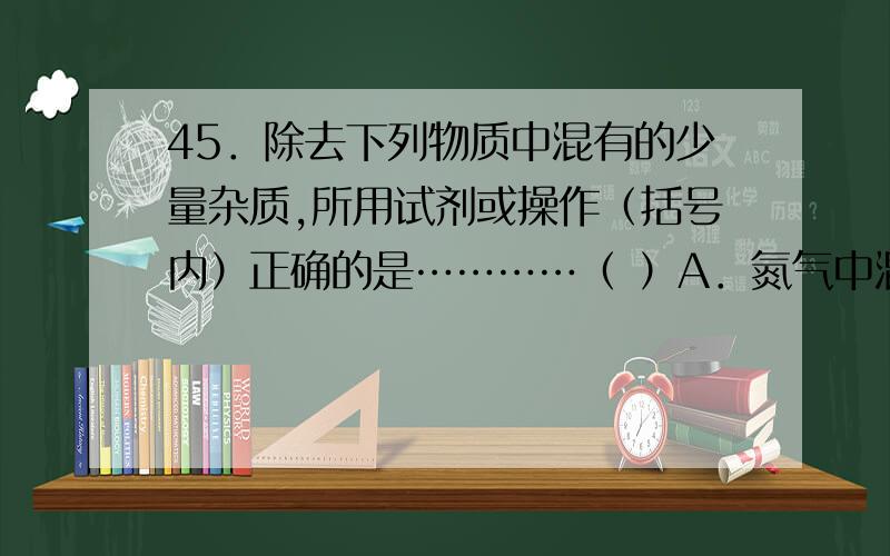 45．除去下列物质中混有的少量杂质,所用试剂或操作（括号内）正确的是…………（ ）A．氮气中混有氧气（木炭） B．盐酸中混有少量的硫酸（硝酸钡溶液）C．碳酸钙中混有少量的氯化钙(