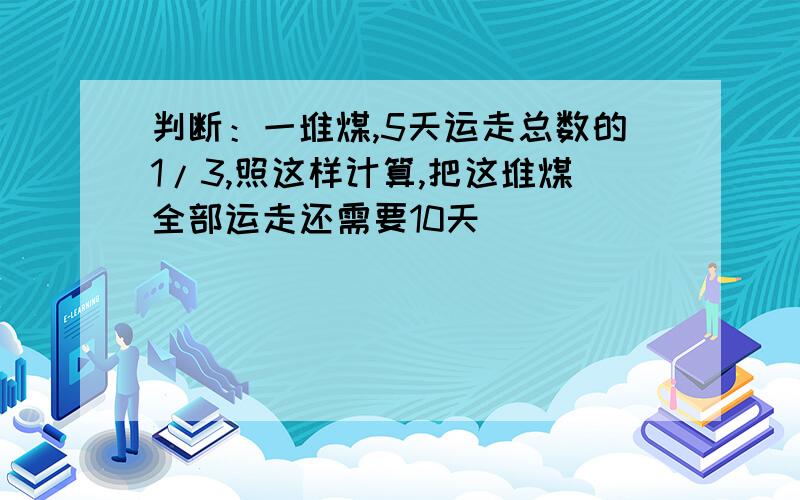 判断：一堆煤,5天运走总数的1/3,照这样计算,把这堆煤全部运走还需要10天（ ）