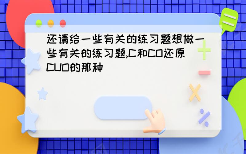 还请给一些有关的练习题想做一些有关的练习题,C和CO还原CUO的那种