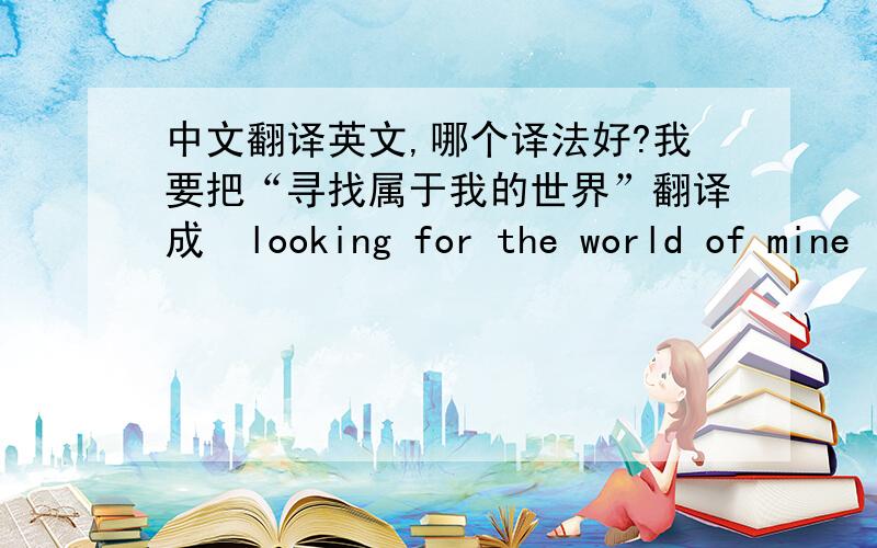 中文翻译英文,哪个译法好?我要把“寻找属于我的世界”翻译成  looking for the world of mine        looking for my own world   这两种翻译哪个好?  你们还有更好的翻译吗?