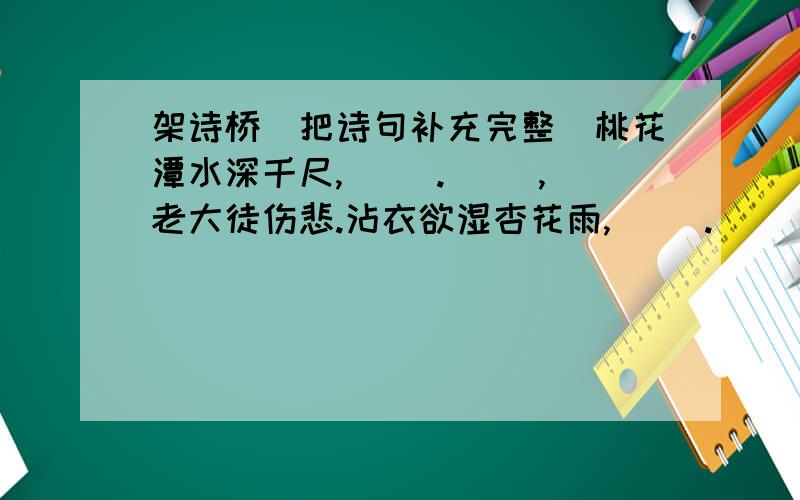 架诗桥(把诗句补充完整)桃花潭水深千尺,( ).( ),老大徒伤悲.沾衣欲湿杏花雨,( ).( ),柳暗花明又一村.野径云俱黑,( ).