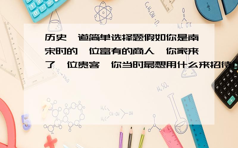 历史一道简单选择题假如你是南宋时的一位富有的商人,你家来了一位贵客,你当时最想用什么来招待这位客人,既使客人感到新鲜,又符合这位南方客人的口味,并且自己能够负担得了的是A. 冷