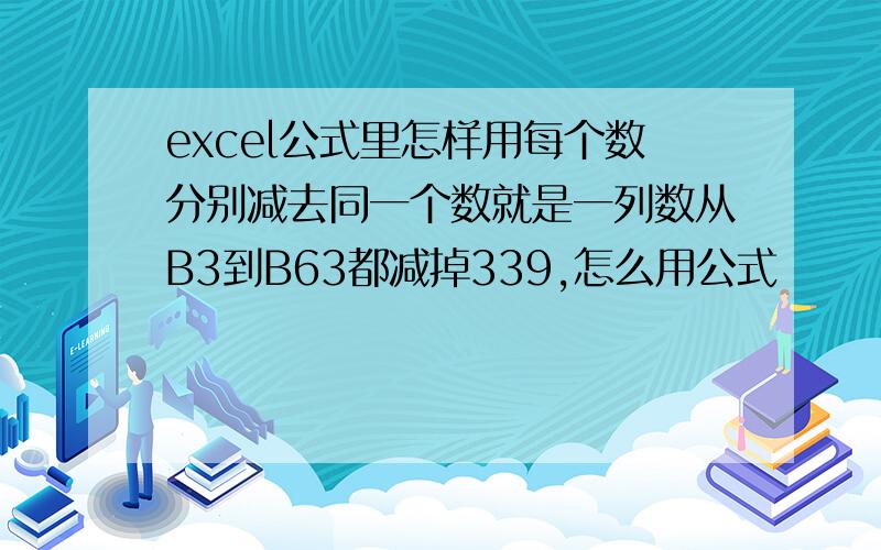 excel公式里怎样用每个数分别减去同一个数就是一列数从B3到B63都减掉339,怎么用公式