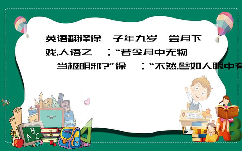 英语翻译徐孺子年九岁,尝月下戏.人语之曰：“若令月中无物,当极明邪?”徐曰：“不然.譬如人眼中有瞳子,无此不明.”