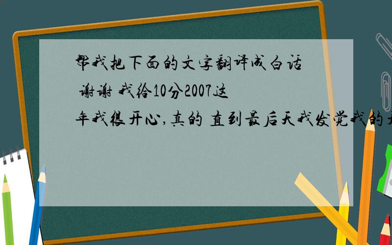 帮我把下面的文字翻译成白话  谢谢 我给10分2007这年我很开心,真的 直到最后天我发觉我的开心已结束,心理空空的 到头来我还是一无所有.轻声地说声再见,心里保存着感激,感谢你曾给我那一