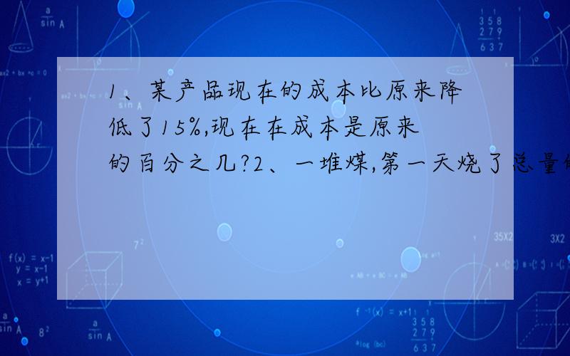 1、某产品现在的成本比原来降低了15%,现在在成本是原来的百分之几?2、一堆煤,第一天烧了总量的1/4,第二天烧了总量在20%,还剩5.5吨.这堆煤共有多少吨?