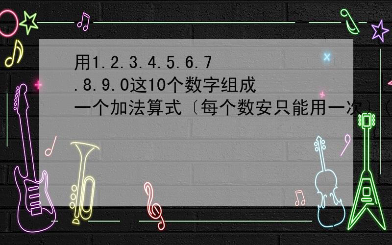 用1.2.3.4.5.6.7.8.9.0这10个数字组成一个加法算式〔每个数安只能用一次〕()()()+()()()=()()()()