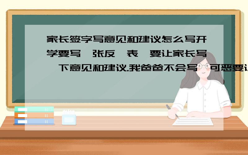 家长签字写意见和建议怎么写开学要写一张反馈表,要让家长写一下意见和建议.我爸爸不会写,可恶要让我编!天……拿问仁兄帮忙编一段儿呢?