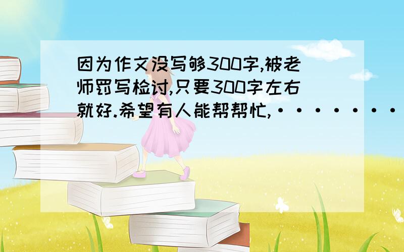 因为作文没写够300字,被老师罚写检讨,只要300字左右就好.希望有人能帮帮忙,·······