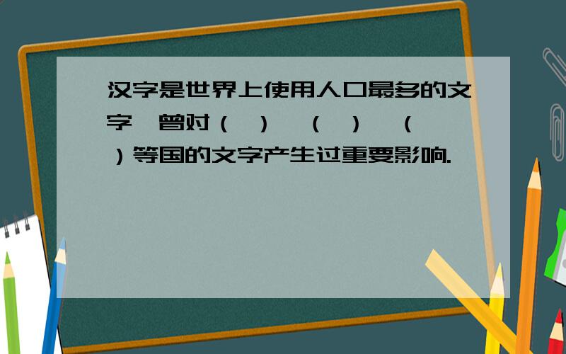 汉字是世界上使用人口最多的文字,曾对（ ）、（ ）、（ ）等国的文字产生过重要影响.