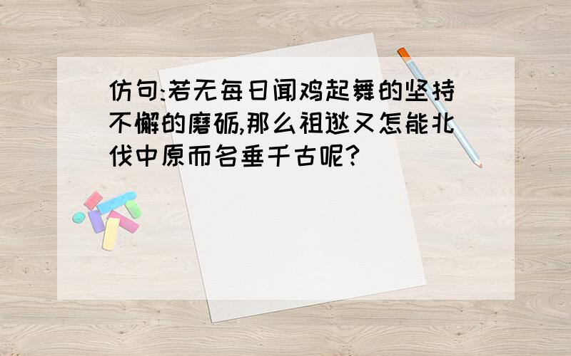 仿句:若无每日闻鸡起舞的坚持不懈的磨砺,那么祖逖又怎能北伐中原而名垂千古呢?