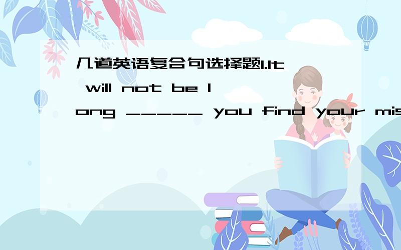 几道英语复合句选择题1.It will not be long _____ you find your mistakes.A.before B.that C.when D.since2.The little boy had struggled to his feet ____ I could help.A.until B.after C.before D.since3.It was not nearly a month later ____ I recei