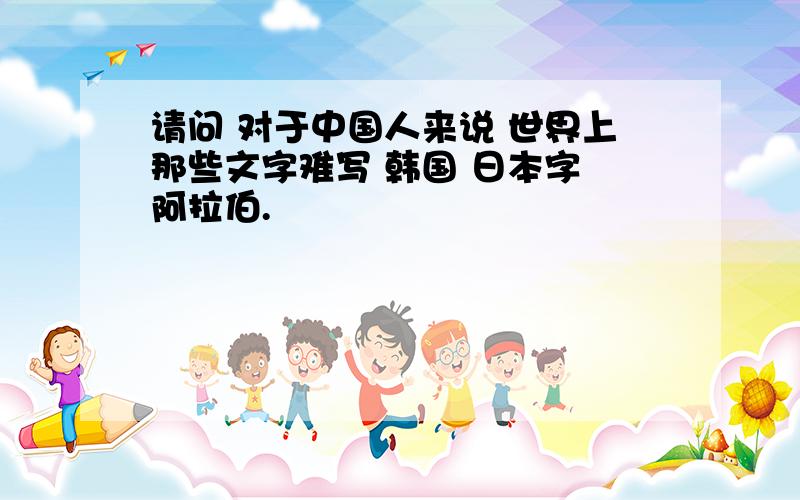 请问 对于中国人来说 世界上那些文字难写 韩国 日本字 阿拉伯.