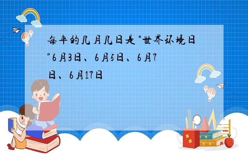 每年的几月几日是“世界环境日”6月3日、6月5日、6月7日、6月17日