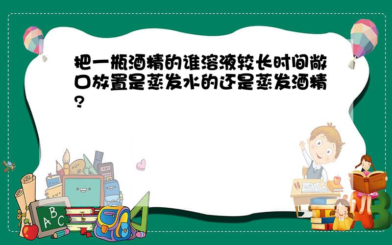 把一瓶酒精的谁溶液较长时间敞口放置是蒸发水的还是蒸发酒精?