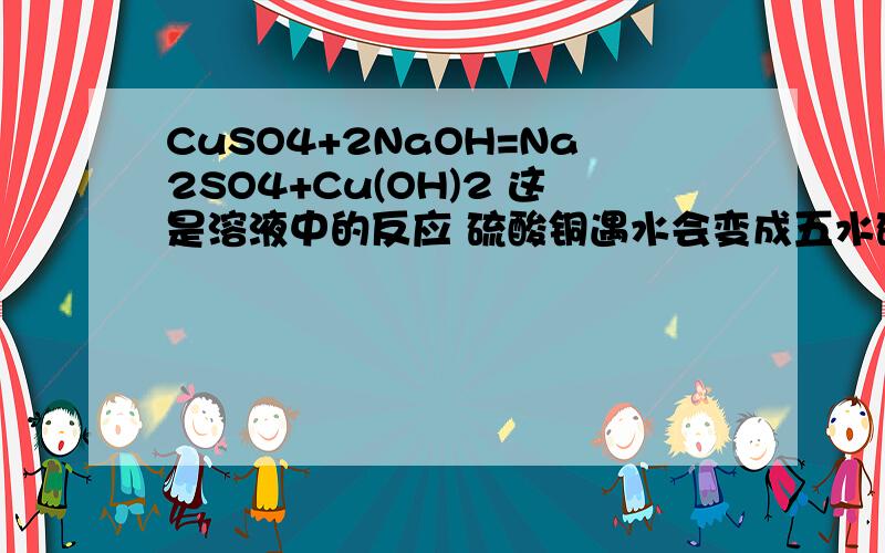 CuSO4+2NaOH=Na2SO4+Cu(OH)2 这是溶液中的反应 硫酸铜遇水会变成五水硫酸铜（硫酸铜晶体） 那么反应中应该是五水硫酸铜反应啊