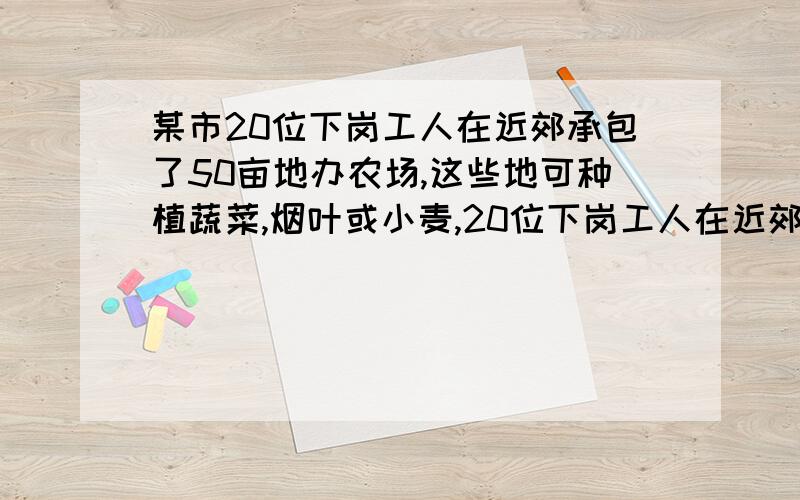 某市20位下岗工人在近郊承包了50亩地办农场,这些地可种植蔬菜,烟叶或小麦,20位下岗工人在近郊承包了50亩地办农场,这些地可种植蔬菜,烟叶或小麦,种这几种农作物每亩地需要职工：蔬菜1/2