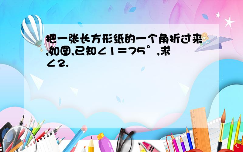 把一张长方形纸的一个角折过来,如图,已知∠1＝75°,求∠2.