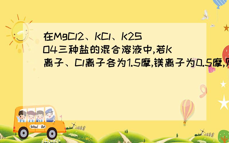 在MgCl2、KCl、K2SO4三种盐的混合溶液中,若K离子、Cl离子各为1.5摩,镁离子为0.5摩,则硫酸根离5摩.请解释得详细点通俗点…则硫酸根离子的物质的量是多少？