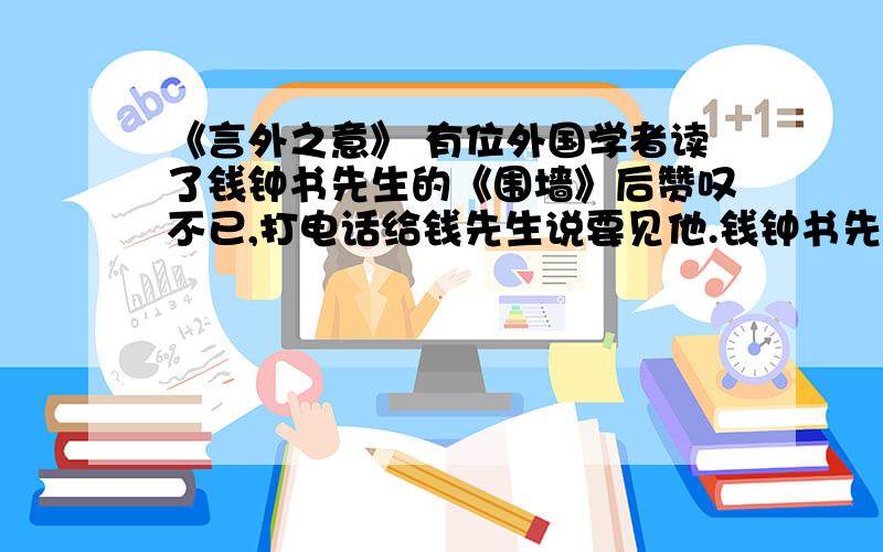 《言外之意》 有位外国学者读了钱钟书先生的《围墙》后赞叹不已,打电话给钱先生说要见他.钱钟书先生在电话里说：“假如你吃了一个鸡蛋觉得很好,何必一定要去见一下这只下蛋的鸡呢?