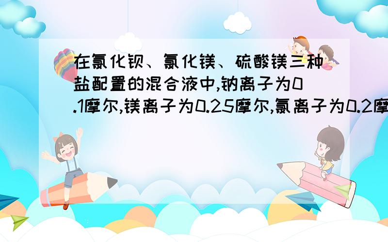 在氯化钡、氯化镁、硫酸镁三种盐配置的混合液中,钠离子为0.1摩尔,镁离子为0.25摩尔,氯离子为0.2摩尔,则是氯化钠不是氯化钡