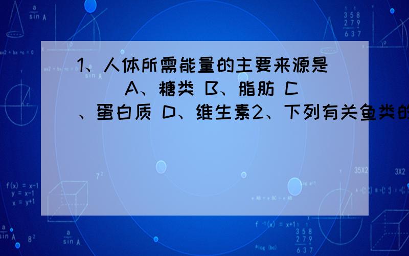 1、人体所需能量的主要来源是（ ）A、糖类 B、脂肪 C、蛋白质 D、维生素2、下列有关鱼类的结构特点,与水中捕食有关的是（ ）A、有鳍作为运动器官能快速游动 B、用腮呼吸能长时间生活在