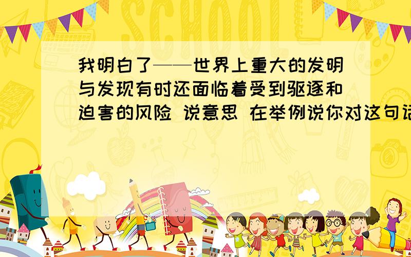 我明白了——世界上重大的发明与发现有时还面临着受到驱逐和迫害的风险 说意思 在举例说你对这句话的理解