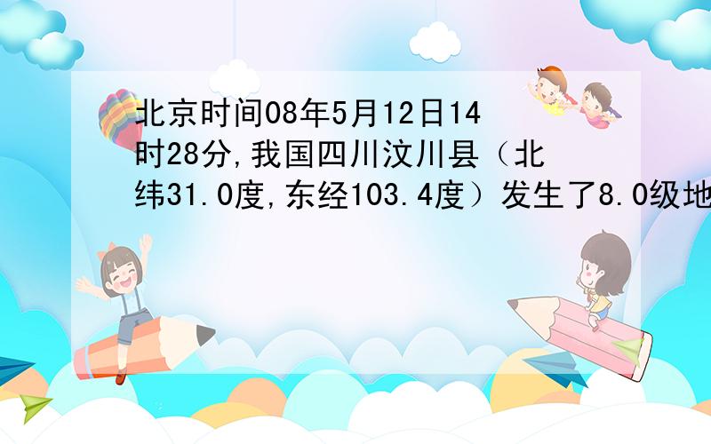 北京时间08年5月12日14时28分,我国四川汶川县（北纬31.0度,东经103.4度）发生了8.0级地震,地震造成了四川、甘肃、陕西、重庆、云南、山西、贵州、湖北八省市严重的人员伤亡和财产损失.据此