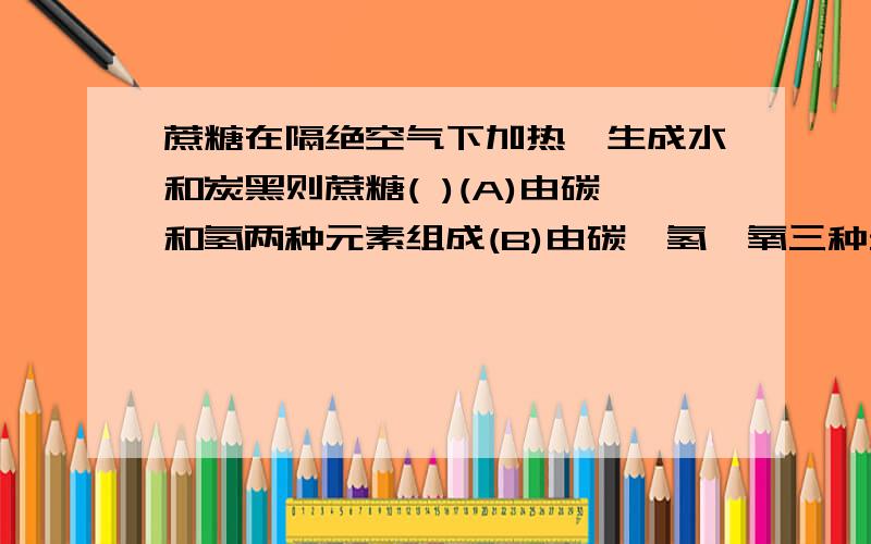 蔗糖在隔绝空气下加热,生成水和炭黑则蔗糖( )(A)由碳和氢两种元素组成(B)由碳,氢,氧三种元素组成(C)一定含有碳和氢元素,可能含有氧元素(D)一定含有碳和氧元素,可能含有氢元素