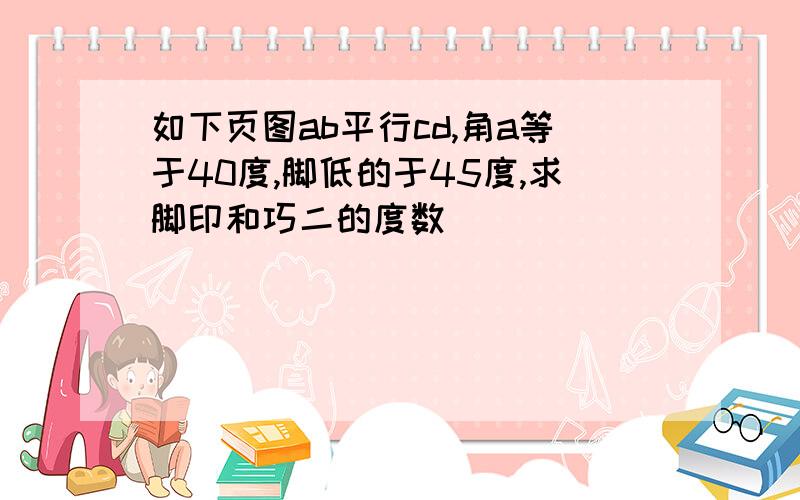 如下页图ab平行cd,角a等于40度,脚低的于45度,求脚印和巧二的度数