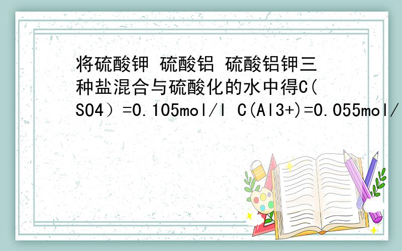 将硫酸钾 硫酸铝 硫酸铝钾三种盐混合与硫酸化的水中得C(SO4）=0.105mol/l C(Al3+)=0.055mol/l c(H+)=0.010