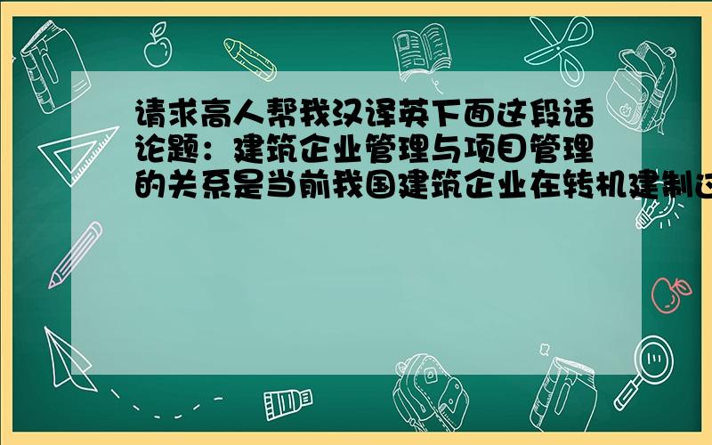 请求高人帮我汉译英下面这段话论题：建筑企业管理与项目管理的关系是当前我国建筑企业在转机建制过程中遇到的普遍问题.企业管理是高层次的管理,项目管理从属于企业管理,但又有其特