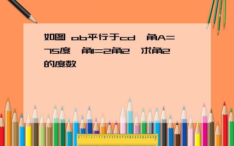 如图 ab平行于cd,角A=75度,角1=2角2,求角2的度数