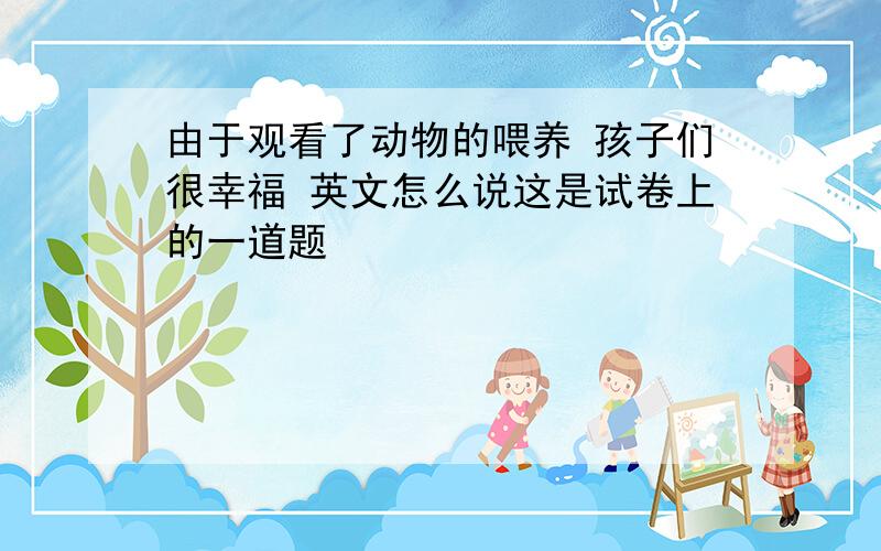 由于观看了动物的喂养 孩子们很幸福 英文怎么说这是试卷上的一道题