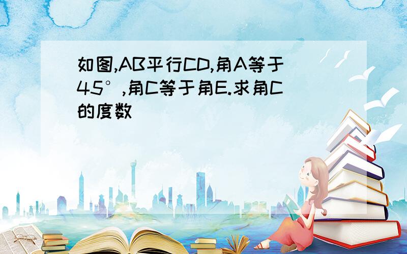 如图,AB平行CD,角A等于45°,角C等于角E.求角C的度数