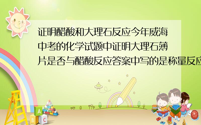 证明醋酸和大理石反应今年威海中考的化学试题中证明大理石薄片是否与醋酸反应答案中写的是称量反应后大理石的质量问是否可以称溶液的质量