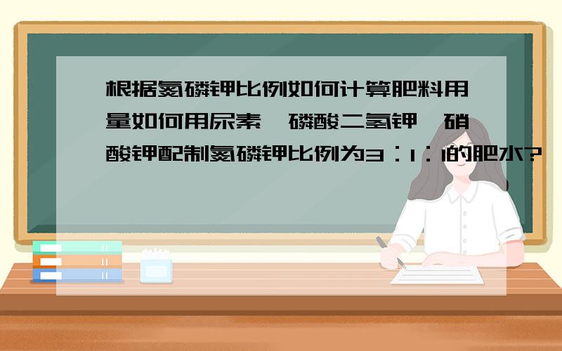 根据氮磷钾比例如何计算肥料用量如何用尿素,磷酸二氢钾,硝酸钾配制氮磷钾比例为3：1：1的肥水?