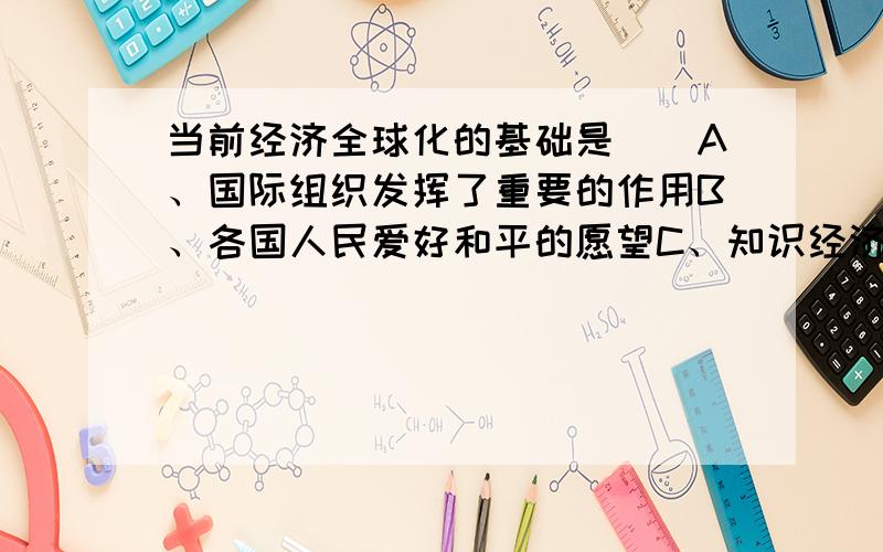 当前经济全球化的基础是（）A、国际组织发挥了重要的作用B、各国人民爱好和平的愿望C、知识经济和信息时代的来临D、世界各国经济水平差距缩小